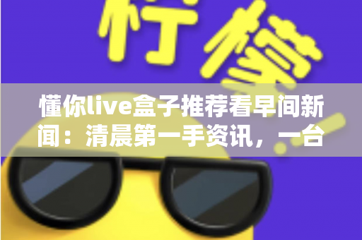 懂你live盒子推荐看早间新闻:清晨第一手资讯,一台盒子开启元气满满的一天 懂你live盒子推荐看早间新闻:清晨第一手资讯,一台盒子开启元气满满的一天