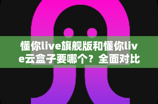 懂你live旗舰版和懂你live云盒子要哪个?全面对比助你做出正确选择 懂你live旗舰版和懂你live云盒子要哪个?全面对比助你做出正确选择