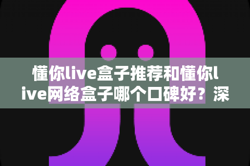 懂你live盒子推荐和懂你live网络盒子哪个口碑好?深度对比评测帮你选对不踩坑 懂你live盒子推荐和懂你live网络盒子哪个口碑好?深度对比评测帮你选对不踩坑
