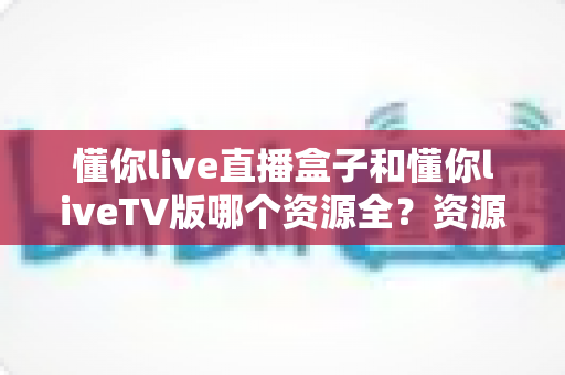 懂你live直播盒子和懂你liveTV版哪个资源全?资源差异深度对比与选购全指南 懂你live直播盒子和懂你liveTV版哪个资源全?资源差异深度对比与选购全指南