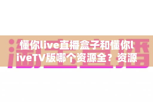 懂你live直播盒子和懂你liveTV版哪个资源全?资源差异深度对比与选购全指南 懂你live直播盒子和懂你liveTV版哪个资源全?资源差异深度对比与选购全指南