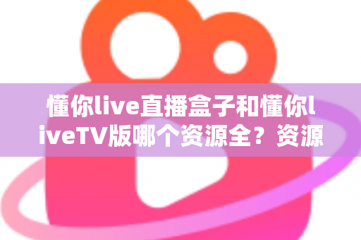懂你live直播盒子和懂你liveTV版哪个资源全?资源差异深度对比与选购全指南 懂你live直播盒子和懂你liveTV版哪个资源全?资源差异深度对比与选购全指南
