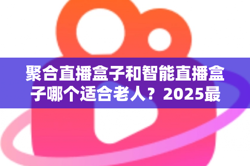 聚合直播盒子和智能直播盒子哪个适合老人?2025最新老人电视盒子选购指南与避坑攻略 聚合直播盒子和智能直播盒子哪个适合老人?2025最新老人电视盒子选购指南与避坑攻略