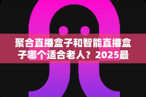 聚合直播盒子和智能直播盒子哪个适合老人？2025最新老人电视盒子选购指南与避坑攻略