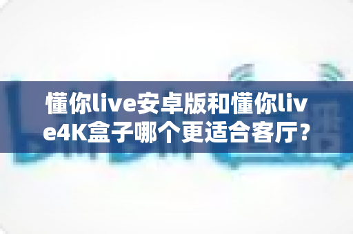 懂你live安卓版和懂你live4K盒子哪个更适合客厅?手把手教你选对客厅观影方案 懂你live安卓版和懂你live4K盒子哪个更适合客厅?手把手教你选对客厅观影方案