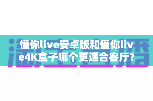 懂你live安卓版和懂你live4K盒子哪个更适合客厅?手把手教你选对客厅观影方案 懂你live安卓版和懂你live4K盒子哪个更适合客厅?手把手教你选对客厅观影方案