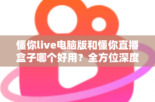 懂你live电脑版和懂你直播盒子哪个好用?全方位深度对比评测帮你选出最适合的一款 懂你live电脑版和懂你直播盒子哪个好用?全方位深度对比评测帮你选出最适合的一款