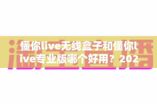懂你live无线盒子和懂你live专业版哪个好用?2025最新对比评测与选购避坑指南 懂你live无线盒子和懂你live专业版哪个好用?2025最新对比评测与选购避坑指南