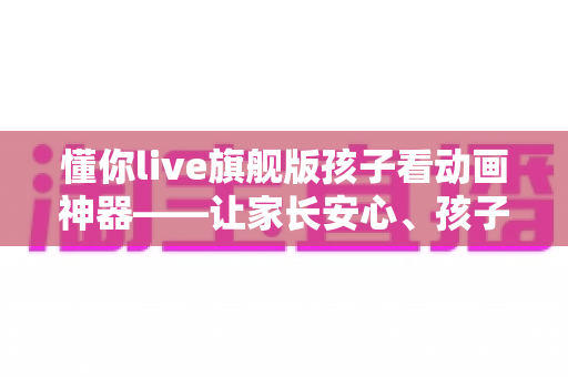 懂你live旗舰版孩子看动画神器——让家长安心、孩子开心的动画观影优选平台 懂你live旗舰版孩子看动画神器——让家长安心、孩子开心的动画观影优选平台