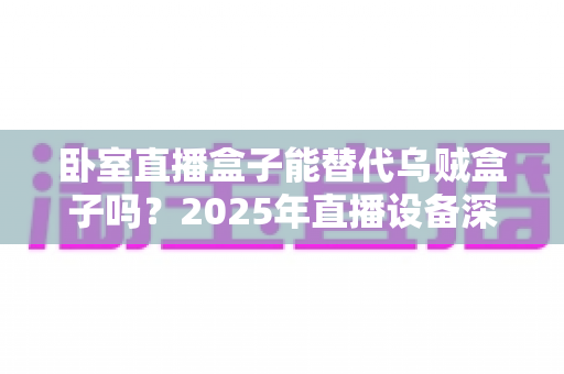 卧室直播盒子能替代乌贼盒子吗？2025年直播设备深度对比与选购全指南