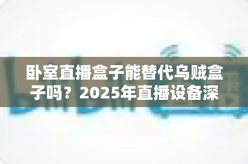 卧室直播盒子能替代乌贼盒子吗？2025年直播设备深度对比与选购全指南