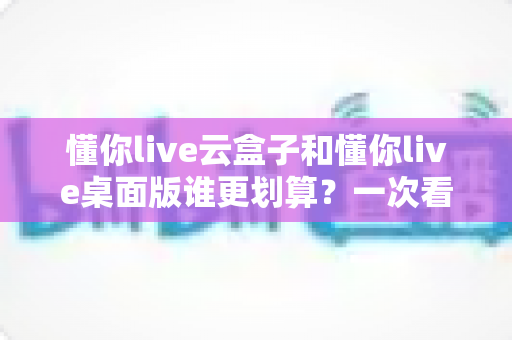 懂你live云盒子和懂你live桌面版谁更划算?一次看懂成本、性能与适用人群的全方位对比 懂你live云盒子和懂你live桌面版谁更划算?一次看懂成本、性能与适用人群的全方位对比