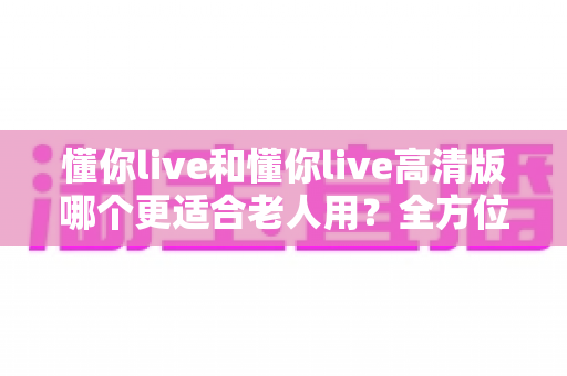 懂你live和懂你live高清版哪个更适合老人用？全方位对比解析助您轻松做决定