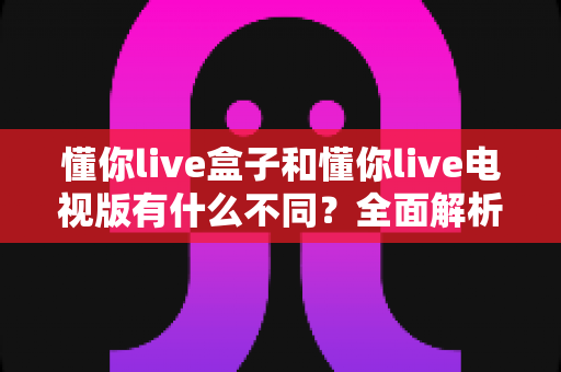懂你live盒子和懂你live电视版有什么不同?全面解析两大版本差异,帮你选对不选贵 懂你live盒子和懂你live电视版有什么不同?全面解析两大版本差异,帮你选对不选贵