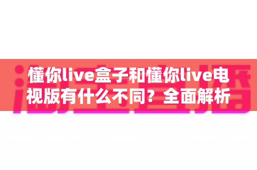 懂你live盒子和懂你live电视版有什么不同?全面解析两大版本差异,帮你选对不选贵 懂你live盒子和懂你live电视版有什么不同?全面解析两大版本差异,帮你选对不选贵