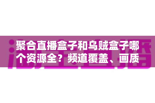 聚合直播盒子和乌贼盒子哪个资源全？频道覆盖、画质与体验全方位深度对比指南