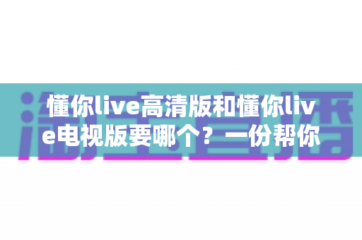 懂你live高清版和懂你live电视版要哪个?一份帮你快速决策的全面对比指南 懂你live高清版和懂你live电视版要哪个?一份帮你快速决策的全面对比指南