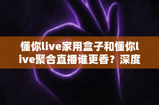 懂你live家用盒子和懂你live聚合直播谁更香?深度评测帮你一次选对观影方案 懂你live家用盒子和懂你live聚合直播谁更香?深度评测帮你一次选对观影方案