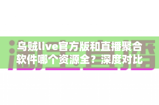 乌贼live官方版和直播聚合软件哪个资源全?深度对比与选择指南 乌贼live官方版和直播聚合软件哪个资源全?深度对比与选择指南