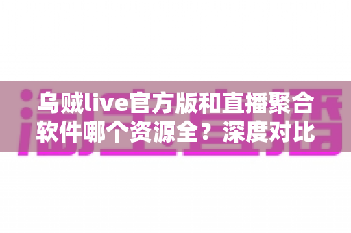 乌贼live官方版和直播聚合软件哪个资源全？深度对比与选择指南