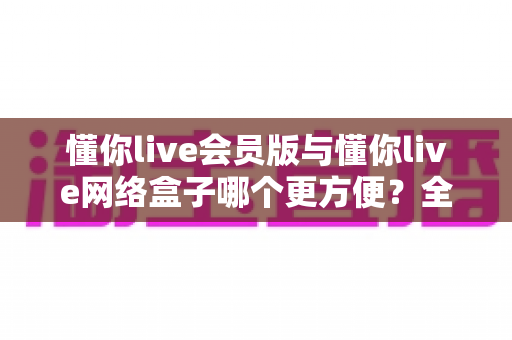懂你live会员版与懂你live网络盒子哪个更方便?全方位深度对比分析帮你找到最适合的观影方案 懂你live会员版与懂你live网络盒子哪个更方便?全方位深度对比分析帮你找到最适合的观影方案
