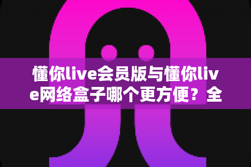懂你live会员版与懂你live网络盒子哪个更方便?全方位深度对比分析帮你找到最适合的观影方案 懂你live会员版与懂你live网络盒子哪个更方便?全方位深度对比分析帮你找到最适合的观影方案