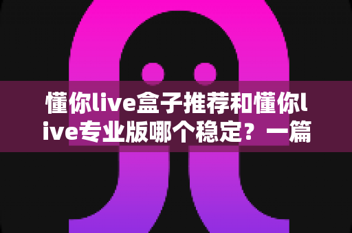 懂你live盒子推荐和懂你live专业版哪个稳定?一篇看懂两个版本差异的深度测评指南 懂你live盒子推荐和懂你live专业版哪个稳定?一篇看懂两个版本差异的深度测评指南
