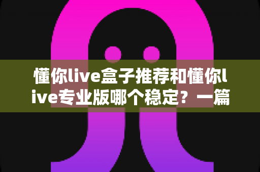 懂你live盒子推荐和懂你live专业版哪个稳定?一篇看懂两个版本差异的深度测评指南 懂你live盒子推荐和懂你live专业版哪个稳定?一篇看懂两个版本差异的深度测评指南