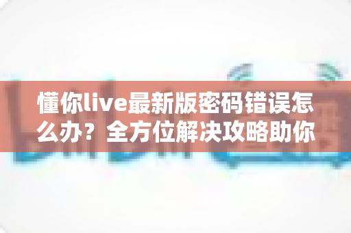 懂你live最新版密码错误怎么办？全方位解决攻略助你快速恢复登录