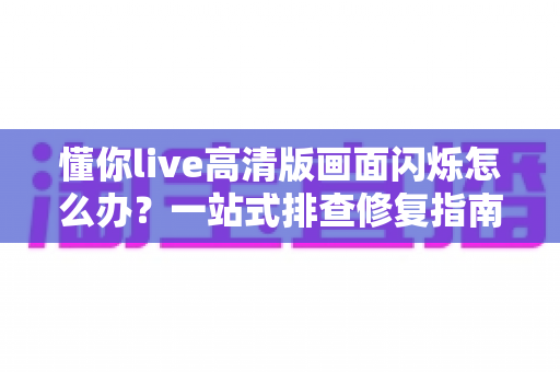 懂你live高清版画面闪烁怎么办？一站式排查修复指南，助你畅享稳定高清直播体验