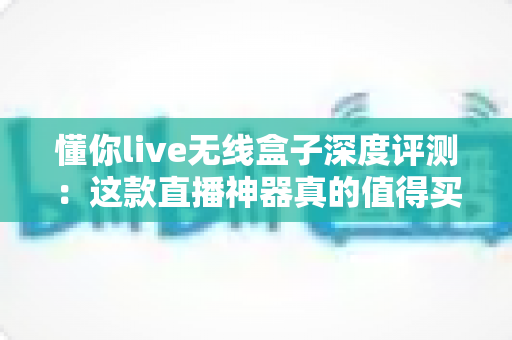 懂你live无线盒子深度评测：这款直播神器真的值得买吗？全面解析性能、音质与性价比