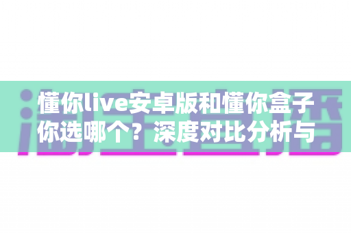 懂你live安卓版和懂你盒子你选哪个？深度对比分析与选购全攻略帮你做决定