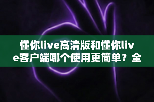 懂你live高清版和懂你live客户端哪个使用更简单?全方位对比帮你轻松选择最适合的版本 懂你live高清版和懂你live客户端哪个使用更简单?全方位对比帮你轻松选择最适合的版本