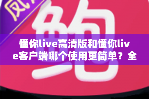 懂你live高清版和懂你live客户端哪个使用更简单?全方位对比帮你轻松选择最适合的版本 懂你live高清版和懂你live客户端哪个使用更简单?全方位对比帮你轻松选择最适合的版本