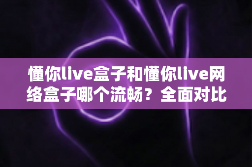 懂你live盒子和懂你live网络盒子哪个流畅？全面对比解析帮你选对设备