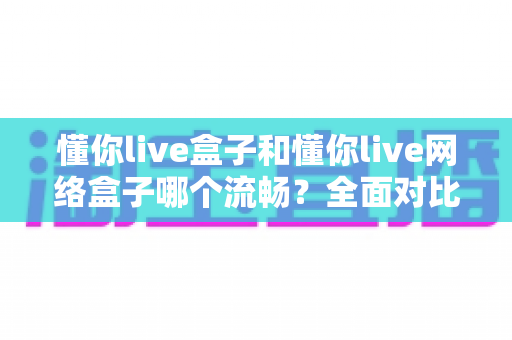 懂你live盒子和懂你live网络盒子哪个流畅？全面对比解析帮你选对设备