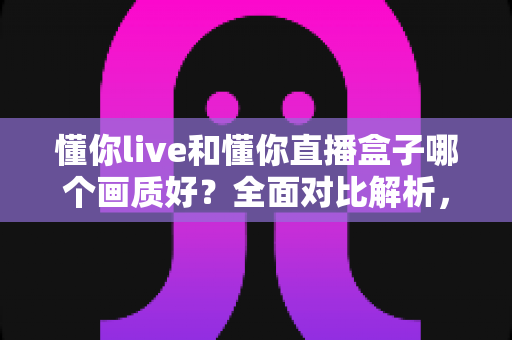 懂你live和懂你直播盒子哪个画质好？全面对比解析，帮你找到更清晰流畅的观影方案