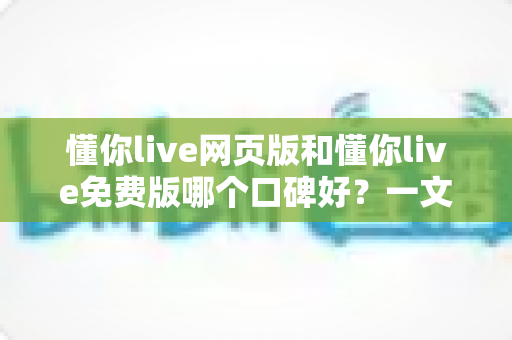 懂你live网页版和懂你live免费版哪个口碑好?一文看懂两大版本的真实用户评价与选择指南 懂你live网页版和懂你live免费版哪个口碑好?一文看懂两大版本的真实用户评价与选择指南