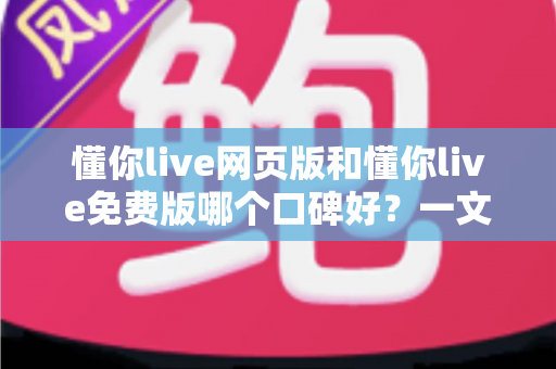 懂你live网页版和懂你live免费版哪个口碑好？一文看懂两大版本的真实用户评价与选择指南
