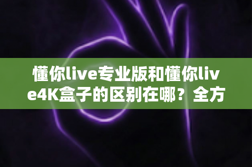 懂你live专业版和懂你live4K盒子的区别在哪?全方位对比帮你选对产品 懂你live专业版和懂你live4K盒子的区别在哪?全方位对比帮你选对产品