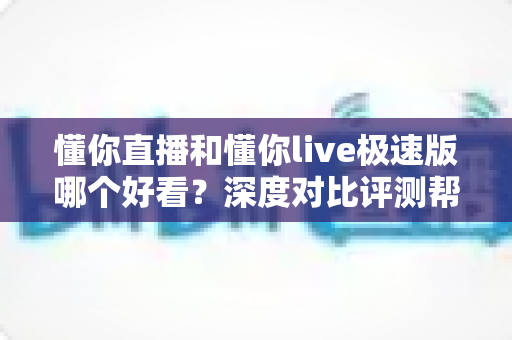 懂你直播和懂你live极速版哪个好看？深度对比评测帮你选对不踩坑