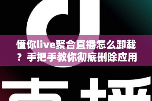 懂你live聚合直播怎么卸载?手把手教你彻底删除应用并清理残留文件的完整指南 懂你live聚合直播怎么卸载?手把手教你彻底删除应用并清理残留文件的完整指南