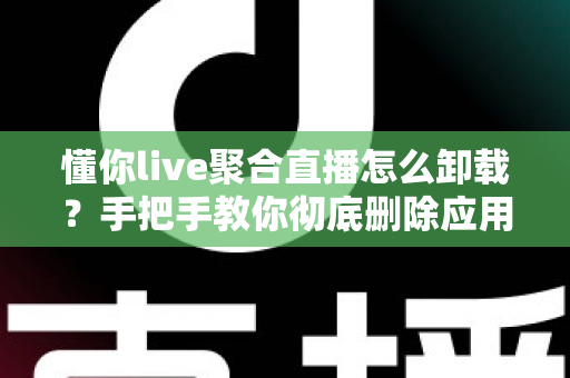 懂你live聚合直播怎么卸载?手把手教你彻底删除应用并清理残留文件的完整指南 懂你live聚合直播怎么卸载?手把手教你彻底删除应用并清理残留文件的完整指南
