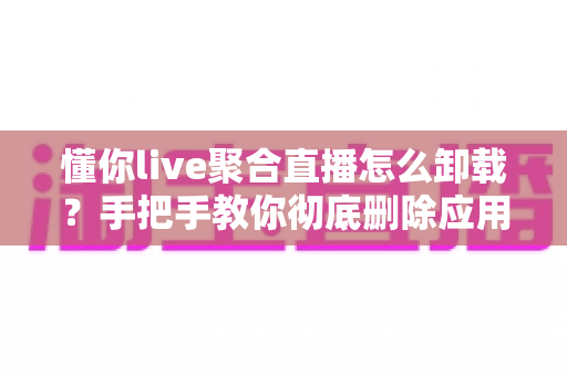 懂你live聚合直播怎么卸载?手把手教你彻底删除应用并清理残留文件的完整指南 懂你live聚合直播怎么卸载?手把手教你彻底删除应用并清理残留文件的完整指南