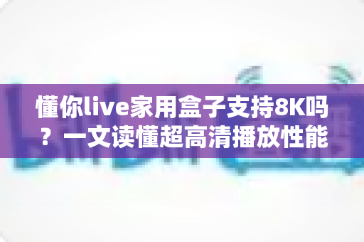 懂你live家用盒子支持8K吗？一文读懂超高清播放性能与选购攻略