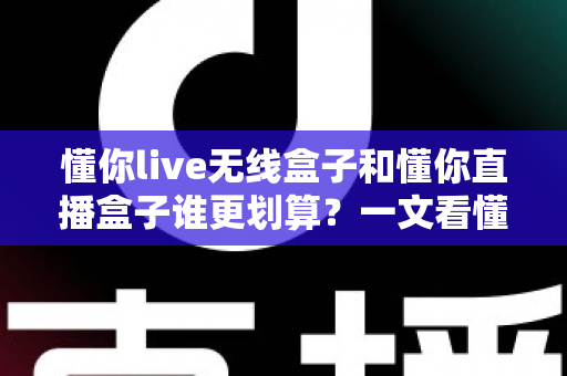 懂你live无线盒子和懂你直播盒子谁更划算?一文看懂真实成本与选购建议 懂你live无线盒子和懂你直播盒子谁更划算?一文看懂真实成本与选购建议