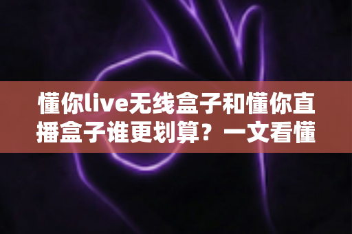 懂你live无线盒子和懂你直播盒子谁更划算?一文看懂真实成本与选购建议 懂你live无线盒子和懂你直播盒子谁更划算?一文看懂真实成本与选购建议