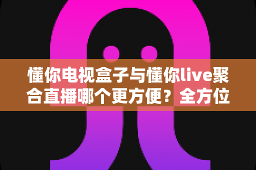 懂你电视盒子与懂你live聚合直播哪个更方便？全方位深度对比帮你找到最适合的家庭观影方案