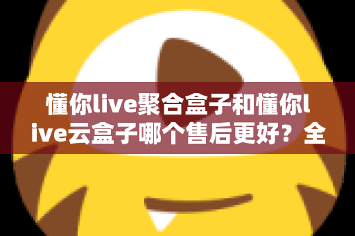 懂你live聚合盒子和懂你live云盒子哪个售后更好?全方位售后对比深度解析,买前避坑买后无忧必备指南 懂你live聚合盒子和懂你live云盒子哪个售后更好?全方位售后对比深度解析,买前避坑买后无忧必备指南
