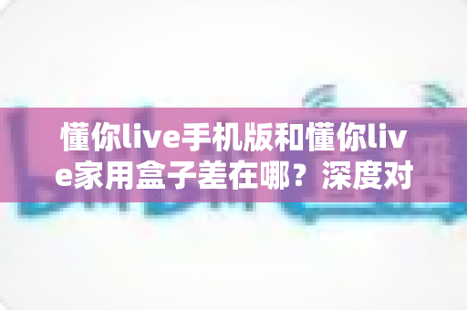 懂你live手机版和懂你live家用盒子差在哪？深度对比两大版本，帮你选对不踩坑